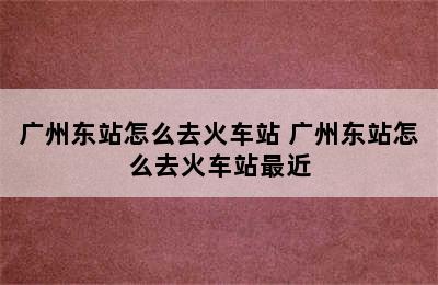 广州东站怎么去火车站 广州东站怎么去火车站最近